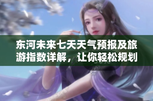 東河未來七天天氣預報及旅游指數詳解，讓你輕松規劃行程