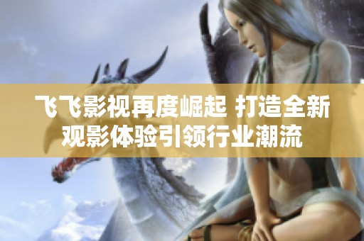 飛飛影視再度崛起 打造全新觀影體驗(yàn)引領(lǐng)行業(yè)潮流