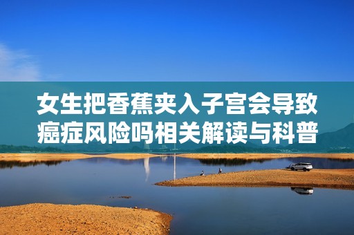 女生把香蕉夾入子宮會導致癌癥風險嗎相關解讀與科普知識