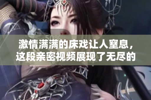 激情滿滿的床戲讓人窒息，這段親密視頻展現了無盡的愛與渴望