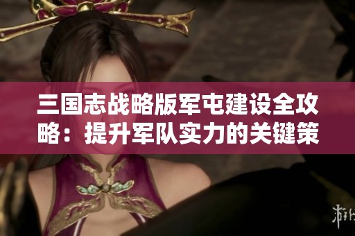 三國志戰略版軍屯建設全攻略：提升軍隊實力的關鍵策略解析
