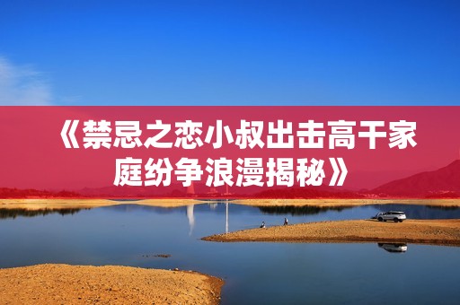 《禁忌之戀小叔出擊高干家庭紛爭浪漫揭秘》
