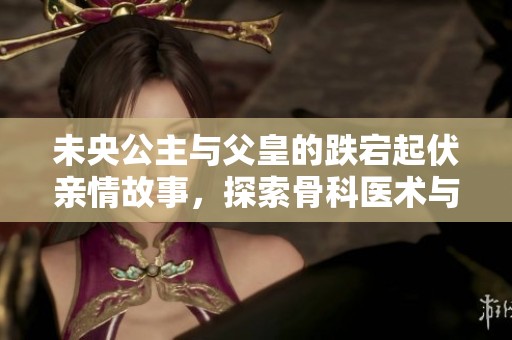 未央公主與父皇的跌宕起伏親情故事，探索骨科醫術與親情的交錯之旅