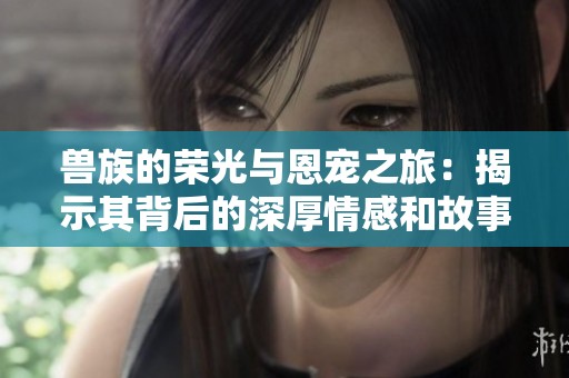 獸族的榮光與恩寵之旅：揭示其背后的深厚情感和故事