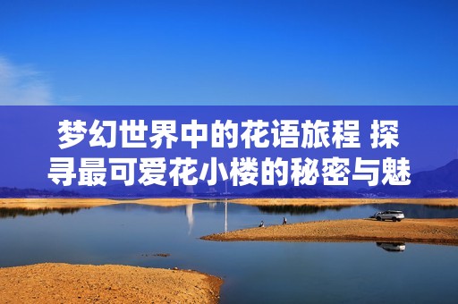 夢幻世界中的花語旅程 探尋最可愛花小樓的秘密與魅力