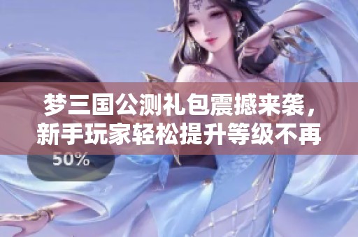 夢三國公測禮包震撼來襲，新手玩家輕松提升等級不再難