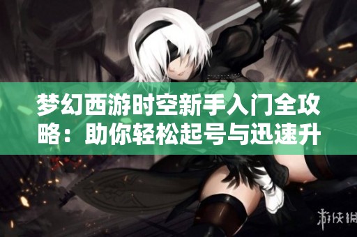 夢幻西游時空新手入門全攻略：助你輕松起號與迅速升級技巧分享