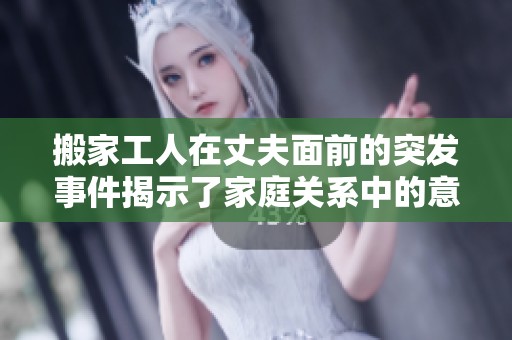搬家工人在丈夫面前的突發(fā)事件揭示了家庭關(guān)系中的意外尷尬瞬間