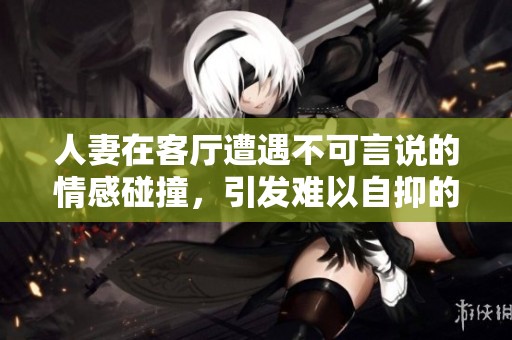 人妻在客廳遭遇不可言說(shuō)的情感碰撞，引發(fā)難以自抑的呻吟聲