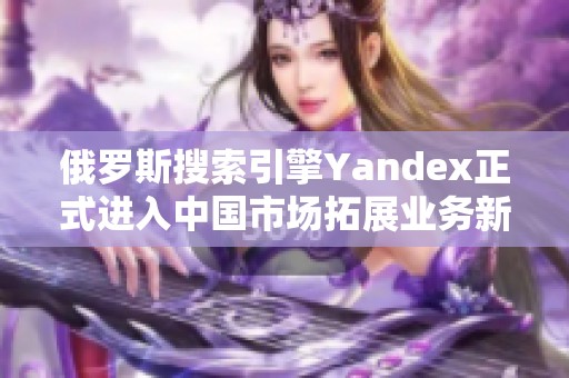 俄羅斯搜索引擎Yandex正式進入中國市場拓展業務新機會