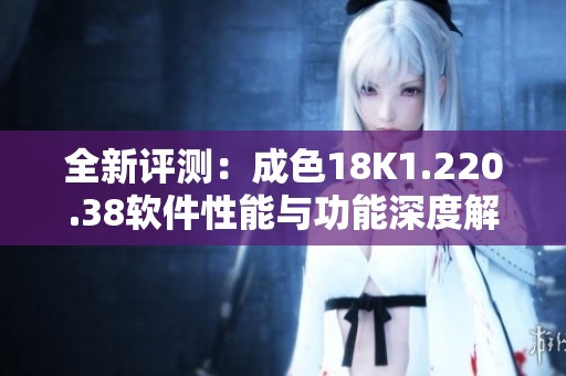 全新評測：成色18K1.220.38軟件性能與功能深度解析