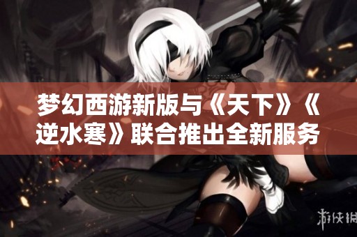 夢幻西游新版與《天下》《逆水寒》聯合推出全新服務器重磅更新！