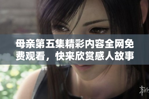 母親第五集精彩內(nèi)容全網(wǎng)免費(fèi)觀看，快來欣賞感人故事吧