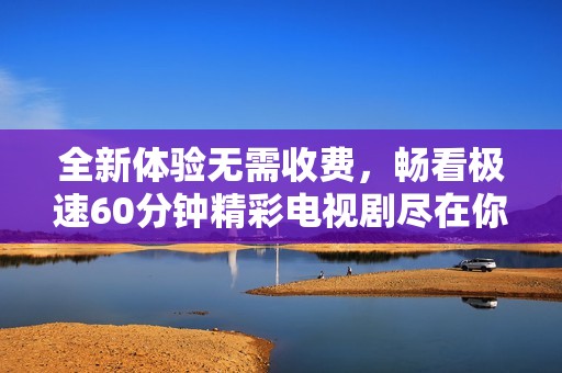 全新體驗無需收費，暢看極速60分鐘精彩電視劇盡在你的指尖