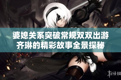 婆媳關系突破常規雙雙出游齊琳的精彩故事全景探秘