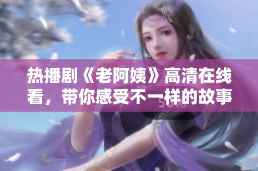熱播劇《老阿姨》高清在線看，帶你感受不一樣的故事情感與精彩劇情