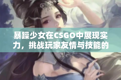 暴躁少女在CSGO中展現實力，挑戰玩家友情與技能的極限精彩時刻