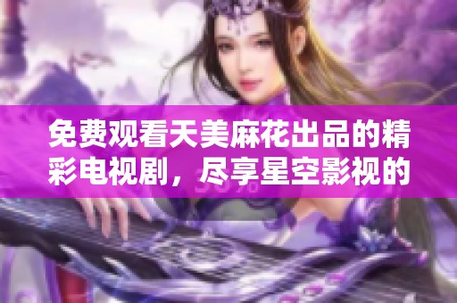 免費(fèi)觀看天美麻花出品的精彩電視劇，盡享星空影視的無(wú)窮魅力