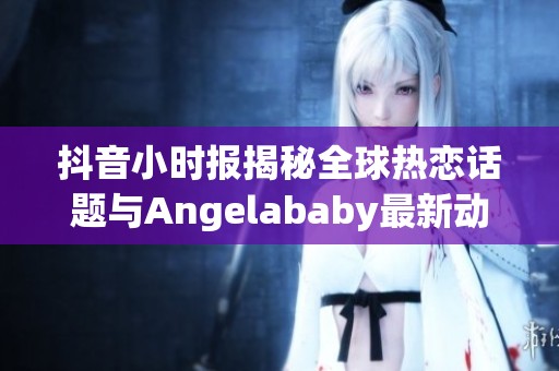 抖音小時報揭秘全球熱戀話題與Angelababy最新動態