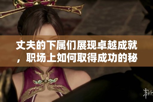丈夫的下屬們展現卓越成就，職場上如何取得成功的秘訣揭秘