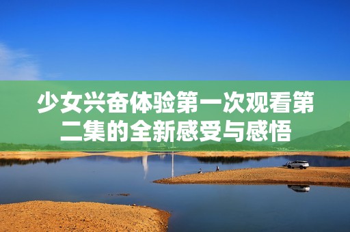 少女興奮體驗(yàn)第一次觀看第二集的全新感受與感悟