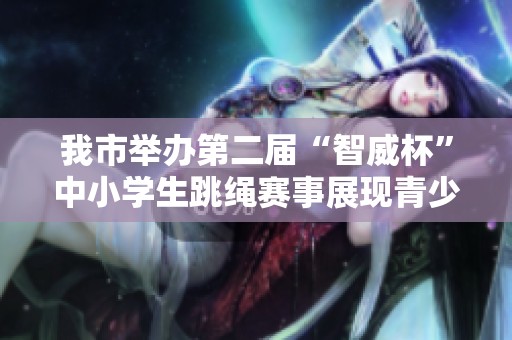 我市舉辦第二屆“智威杯”中小學生跳繩賽事展現青少年風采