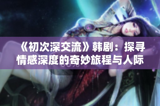 《初次深交流》韓劇：探尋情感深度的奇妙旅程與人際關系的微妙變化