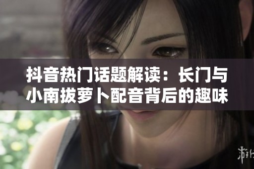 抖音熱門話題解讀：長門與小南拔蘿卜配音背后的趣味梗分析