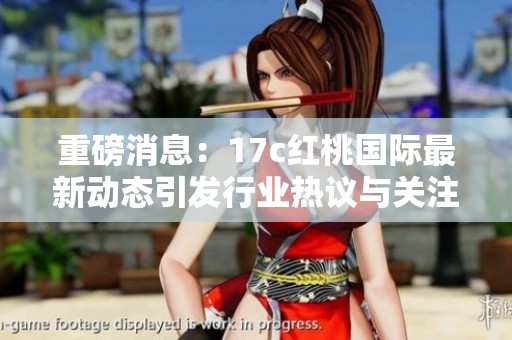 重磅消息：17c紅桃國際最新動態引發行業熱議與關注
