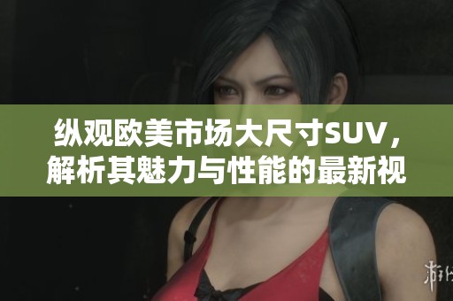 縱觀歐美市場大尺寸SUV，解析其魅力與性能的最新視頻評測