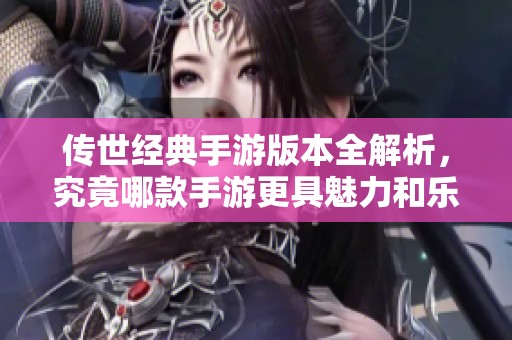 傳世經典手游版本全解析，究竟哪款手游更具魅力和樂趣