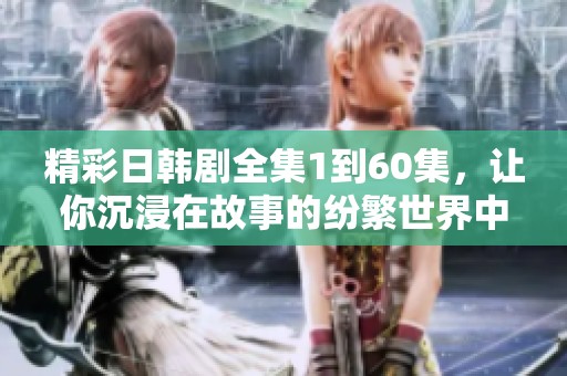 精彩日韓劇全集1到60集，讓你沉浸在故事的紛繁世界中