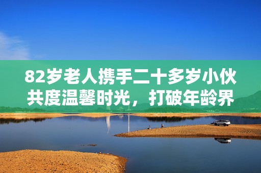 82歲老人攜手二十多歲小伙共度溫馨時光，打破年齡界限的美好友誼