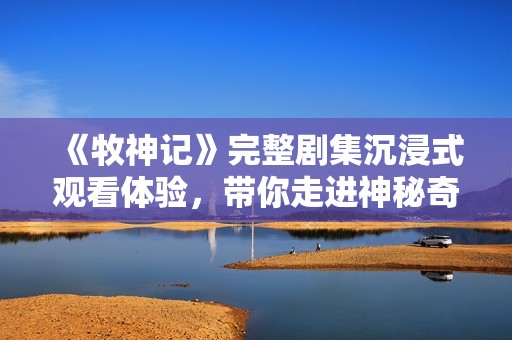 《牧神記》完整劇集沉浸式觀看體驗，帶你走進神秘奇幻的牧神世界