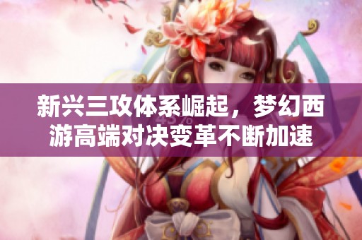 新興三攻體系崛起，夢幻西游高端對決變革不斷加速