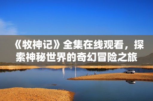 《牧神記》全集在線觀看，探索神秘世界的奇幻冒險之旅