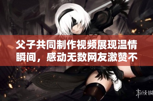 父子共同制作視頻展現(xiàn)溫情瞬間，感動(dòng)無(wú)數(shù)網(wǎng)友激贊不已