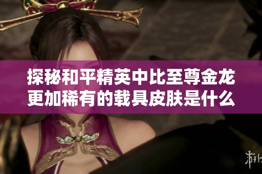 探秘和平精英中比至尊金龍更加稀有的載具皮膚是什么
