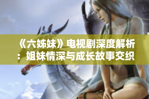 《六姊妹》電視劇深度解析：姐妹情深與成長故事交織的感人歲月