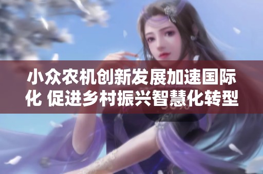 小眾農(nóng)機創(chuàng)新發(fā)展加速國際化 促進鄉(xiāng)村振興智慧化轉(zhuǎn)型