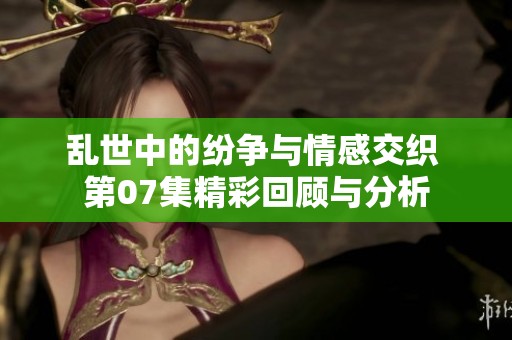 亂世中的紛爭與情感交織 第07集精彩回顧與分析