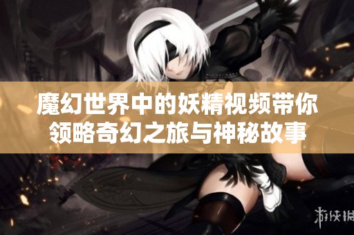 魔幻世界中的妖精視頻帶你領略奇幻之旅與神秘故事