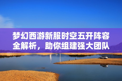 夢(mèng)幻西游新服時(shí)空五開陣容全解析，助你組建強(qiáng)大團(tuán)隊(duì)暢享游戲樂趣