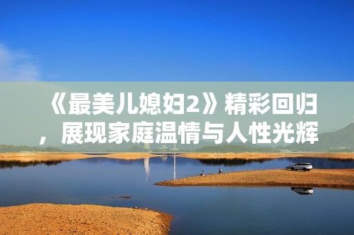 《最美兒媳婦2》精彩回歸，展現家庭溫情與人性光輝新篇章
