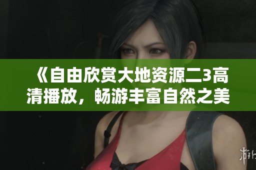 《自由欣賞大地資源二3高清播放，暢游豐富自然之美與奇妙發現》