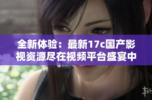 全新體驗(yàn)：最新17c國產(chǎn)影視資源盡在視頻平臺(tái)盛宴中