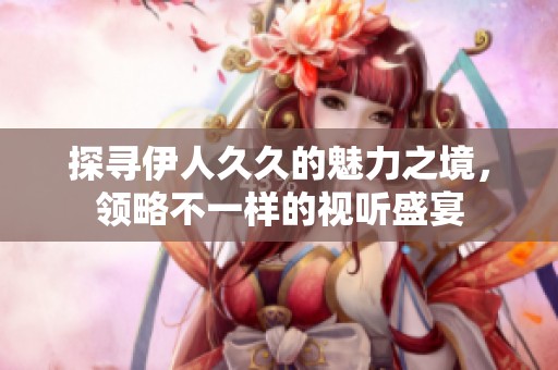 探尋伊人久久的魅力之境，領略不一樣的視聽盛宴