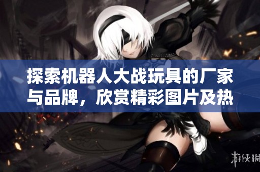 探索機器人大戰玩具的廠家與品牌，欣賞精彩圖片及熱門討論話題