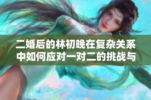 二婚后的林初晚在復雜關系中如何應對一對二的挑戰與成長
