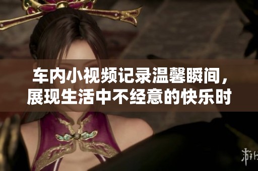 車內小視頻記錄溫馨瞬間，展現生活中不經意的快樂時光